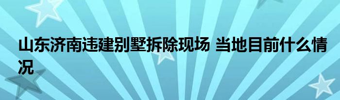 山東濟(jì)南違建別墅拆除現(xiàn)場 當(dāng)?shù)啬壳笆裁辞闆r
