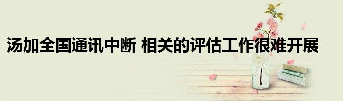 湯加全國通訊中斷 相關(guān)的評估工作很難開展