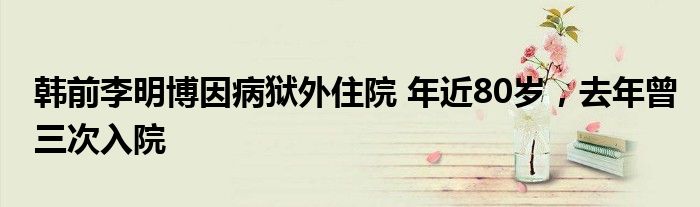 韓前李明博因病獄外住院 年近80歲，去年曾三次入院