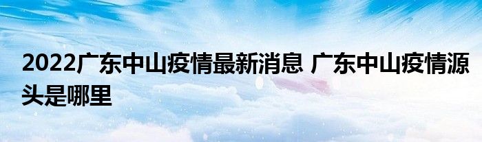 2022廣東中山疫情最新消息 廣東中山疫情源頭是哪里