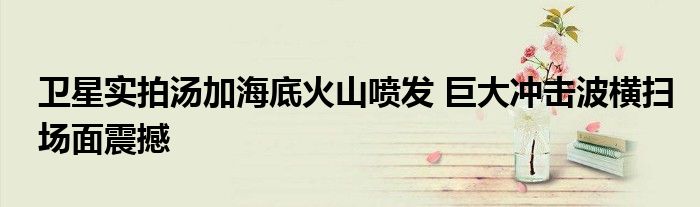 衛(wèi)星實(shí)拍湯加海底火山噴發(fā) 巨大沖擊波橫掃場面震撼