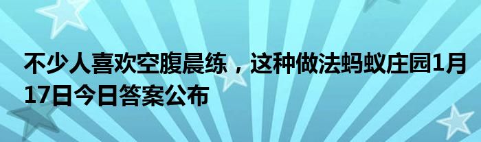 不少人喜歡空腹晨練，這種做法螞蟻莊園1月17日今日答案公布