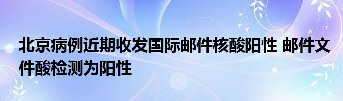 北京病例近期收發(fā)國際郵件核酸陽性 郵件文件酸檢測為陽性