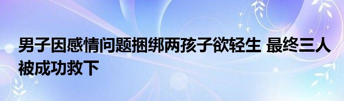 男子因感情問題捆綁兩孩子欲輕生 最終三人被成功救下
