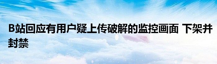 B站回應(yīng)有用戶疑上傳破解的監(jiān)控畫(huà)面 下架并封禁