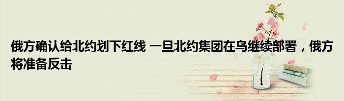 俄方確認(rèn)給北約劃下紅線 一旦北約集團(tuán)在烏繼續(xù)部署，俄方將準(zhǔn)備反擊