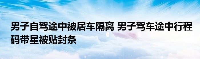 男子自駕途中被居車(chē)隔離 男子駕車(chē)途中行程碼帶星被貼封條