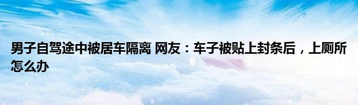 男子自駕途中被居車隔離 網(wǎng)友：車子被貼上封條后，上廁所怎么辦