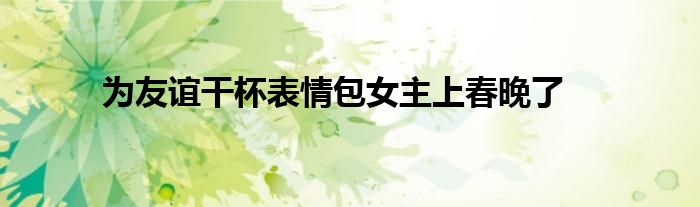 為友誼干杯表情包女主上春晚了