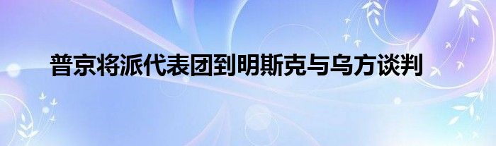 普京將派代表團(tuán)到明斯克與烏方談判