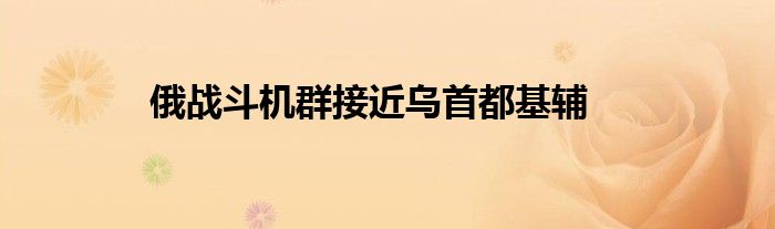 俄戰(zhàn)斗機(jī)群接近烏首都基輔