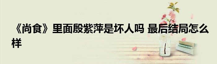 《尚食》里面殷紫萍是壞人嗎 最后結(jié)局怎么樣