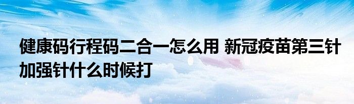 健康碼行程碼二合一怎么用 新冠疫苗第三針加強(qiáng)針什么時(shí)候打