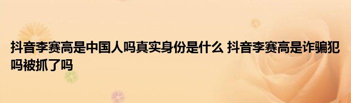 抖音李賽高是中國人嗎真實身份是什么 抖音李賽高是詐騙犯嗎被抓了嗎