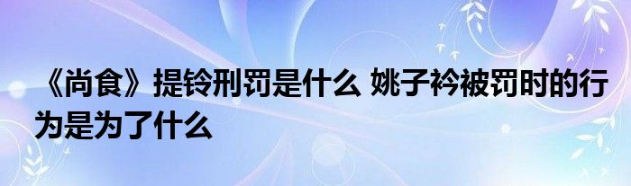 《尚食》提鈴刑罰是什么 姚子衿被罰時的行為是為了什么