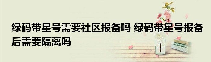 綠碼帶星號(hào)需要社區(qū)報(bào)備嗎 綠碼帶星號(hào)報(bào)備后需要隔離嗎