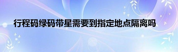 行程碼綠碼帶星需要到指定地點(diǎn)隔離嗎