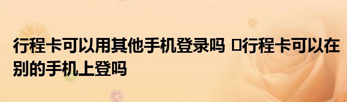 行程卡可以用其他手機(jī)登錄嗎 ?行程卡可以在別的手機(jī)上登嗎