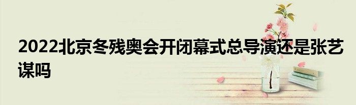 2022北京冬殘奧會開閉幕式總導(dǎo)演還是張藝謀嗎