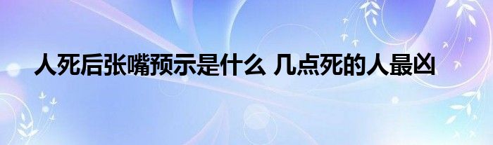 人死后張嘴預(yù)示是什么 幾點(diǎn)死的人最兇