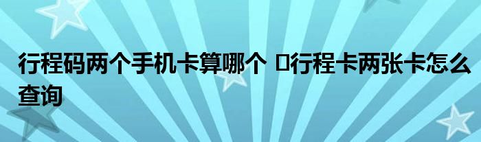 行程碼兩個手機卡算哪個 ?行程卡兩張卡怎么查詢