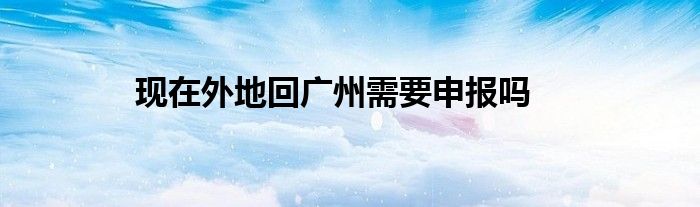 現(xiàn)在外地回廣州需要申報(bào)嗎