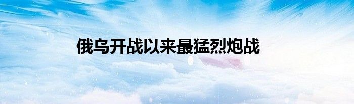俄烏開(kāi)戰(zhàn)以來(lái)最猛烈炮戰(zhàn)