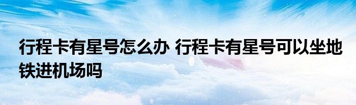 行程卡有星號(hào)怎么辦 行程卡有星號(hào)可以坐地鐵進(jìn)機(jī)場(chǎng)嗎