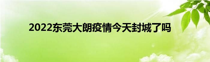 2022東莞大朗疫情今天封城了嗎