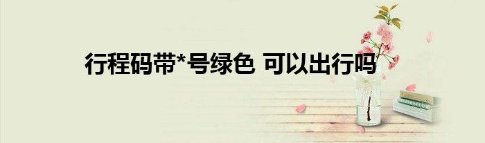 行程碼帶*號(hào)綠色 可以出行嗎