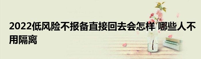 2022低風(fēng)險(xiǎn)不報(bào)備直接回去會(huì)怎樣 哪些人不用隔離