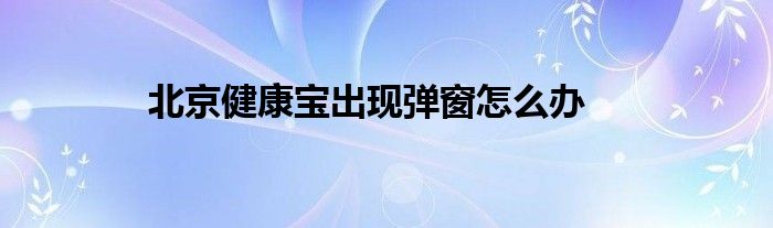 北京健康寶出現(xiàn)彈窗怎么辦