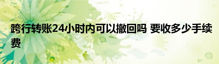 跨行轉(zhuǎn)賬24小時內(nèi)可以撤回嗎 要收多少手續(xù)費