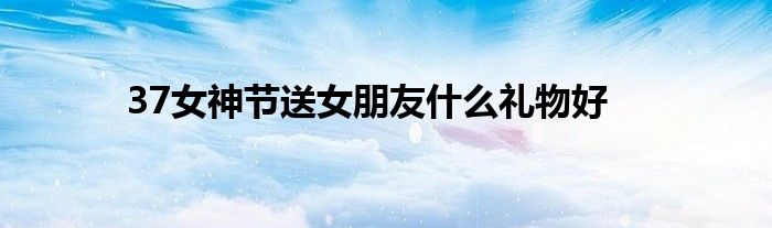 37女神節(jié)送女朋友什么禮物好
