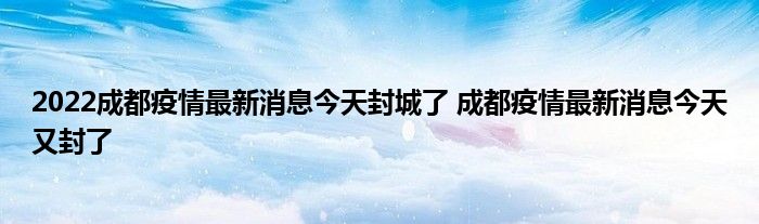 2022成都疫情最新消息今天封城了 成都疫情最新消息今天又封了