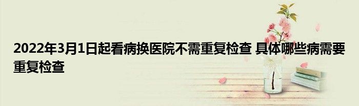 2022年3月1日起看病換醫(yī)院不需重復(fù)檢查 具體哪些病需要重復(fù)檢查