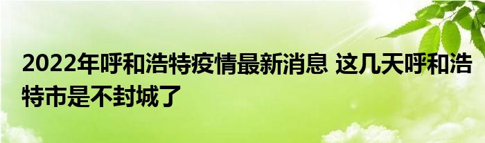 2022年呼和浩特疫情最新消息 這幾天呼和浩特市是不封城了