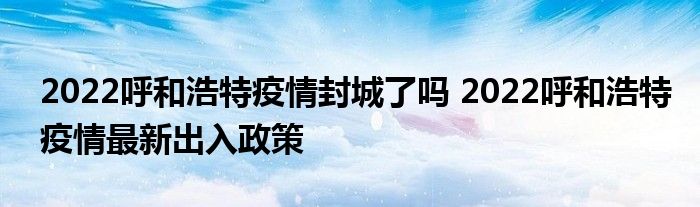 2022呼和浩特疫情封城了嗎 2022呼和浩特疫情最新出入政策