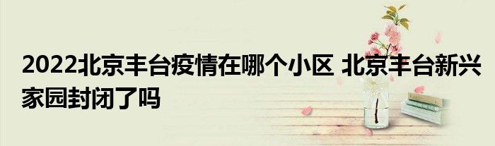 2022北京豐臺(tái)疫情在哪個(gè)小區(qū) 北京豐臺(tái)新興家園封閉了嗎