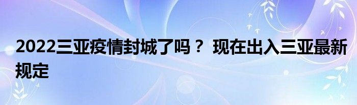2022三亞疫情封城了嗎？ 現(xiàn)在出入三亞最新規(guī)定