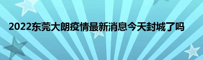 2022東莞大朗疫情最新消息今天封城了嗎