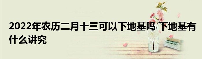 2022年農(nóng)歷二月十三可以下地基嗎 下地基有什么講究