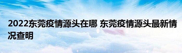 2022東莞疫情源頭在哪 東莞疫情源頭最新情況查明