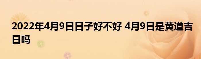 2022年4月9日日子好不好 4月9日是黃道吉日嗎