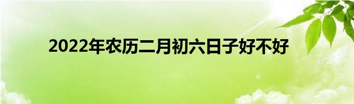 2022年農(nóng)歷二月初六日子好不好