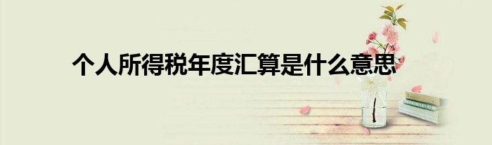 個人所得稅年度匯算是什么意思