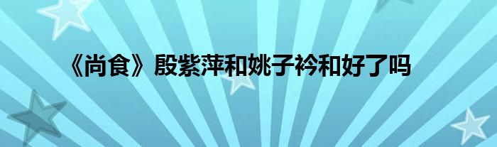《尚食》殷紫萍和姚子衿和好了嗎