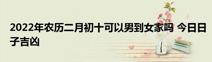 2022年農(nóng)歷二月初十可以男到女家嗎 今日日子吉兇