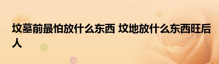 墳?zāi)骨白钆路攀裁礀|西 墳地放什么東西旺后人