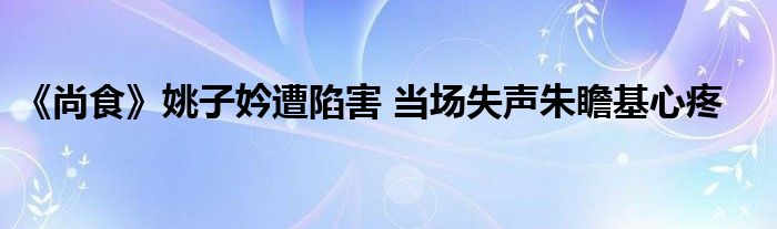 《尚食》姚子妗遭陷害 當(dāng)場失聲朱瞻基心疼